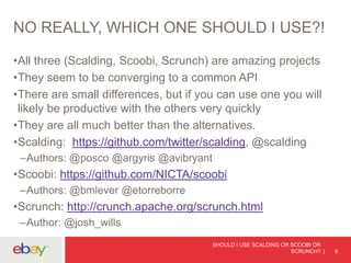 NO REALLY, WHICH ONE SHOULD I USE?!
•All three (Scalding, Scoobi, Scrunch) are amazing projects
•They seem to be converging to a common API
•There are small differences, but if you can use one you will
likely be productive with the others very quickly
•They are all much better than the alternatives.
•Scalding: https://github.com/twitter/scalding, @scalding
–Authors: @posco @argyris @avibryant
•Scoobi: https://github.com/NICTA/scoobi
–Authors: @bmlever @etorreborre
•Scrunch: http://crunch.apache.org/scrunch.html
–Author: @josh_wills
SHOULD I USE SCALDING OR SCOOBI OR
SCRUNCH? 6
 