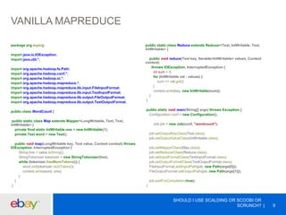 VANILLA MAPREDUCE
SHOULD I USE SCALDING OR SCOOBI OR
SCRUNCH? 9
package org.myorg;
import java.io.IOException;
import java.util.*;
import org.apache.hadoop.fs.Path;
import org.apache.hadoop.conf.*;
import org.apache.hadoop.io.*;
import org.apache.hadoop.mapreduce.*;
import org.apache.hadoop.mapreduce.lib.input.FileInputFormat;
import org.apache.hadoop.mapreduce.lib.input.TextInputFormat;
import org.apache.hadoop.mapreduce.lib.output.FileOutputFormat;
import org.apache.hadoop.mapreduce.lib.output.TextOutputFormat;
public class WordCount {
public static class Map extends Mapper<LongWritable, Text, Text,
IntWritable> {
private final static IntWritable one = new IntWritable(1);
private Text word = new Text();
public void map(LongWritable key, Text value, Context context) throws
IOException, InterruptedException {
String line = value.toString();
StringTokenizer tokenizer = new StringTokenizer(line);
while (tokenizer.hasMoreTokens()) {
word.set(tokenizer.nextToken());
context.write(word, one);
}
}
}
public static class Reduce extends Reducer<Text, IntWritable, Text,
IntWritable> {
public void reduce(Text key, Iterable<IntWritable> values, Context
context)
throws IOException, InterruptedException {
int sum = 0;
for (IntWritable val : values) {
sum += val.get();
}
context.write(key, new IntWritable(sum));
}
}
public static void main(String[] args) throws Exception {
Configuration conf = new Configuration();
Job job = new Job(conf, "wordcount");
job.setOutputKeyClass(Text.class);
job.setOutputValueClass(IntWritable.class);
job.setMapperClass(Map.class);
job.setReducerClass(Reduce.class);
job.setInputFormatClass(TextInputFormat.class);
job.setOutputFormatClass(TextOutputFormat.class);
FileInputFormat.addInputPath(job, new Path(args[0]));
FileOutputFormat.setOutputPath(job, new Path(args[1]));
job.waitForCompletion(true);
}
 