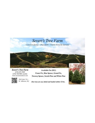 Severt’s Tree Farm
                    Consistent Quality ~ Dependable ~ Family Owned & Operated




Severt’s Tree Farm                        Available For 2012:
    (276) 655-3969
(276) 768-9001 mobile            Fraser Fir, Blue Spruce, Grand Fir,
www.severtstreefarm.com     Norway Spruce, Scotch Pine and White Pine
         Elk Creek, VA ~
         W. Jefferson, NC   Our trees are cut, baled and loaded within 72 hrs.
 