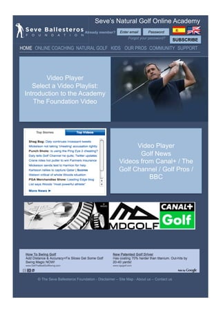 Seve’s Natural Golf Online Academy
                                  Already member?      Enter email      Password
                                                            Forgot your password?
                                                                                          SUBSCRIBE
HOME ONLINE COACHING NATURAL GOLF KIDS OUR PROS COMMUNITY SUPPORT




         Video Player
    Select a Video Playlist:
 Introduction to the Academy
     The Foundation Video




                                                            Video Player
                                                             Golf News
                                                      Videos from Canal+ / The
                                                      Golf Channel / Golf Pros /
                                                                BBC




      © The Seve Ballesteros Foundation - Disclaimer – Site Map - About us – Contact us
 