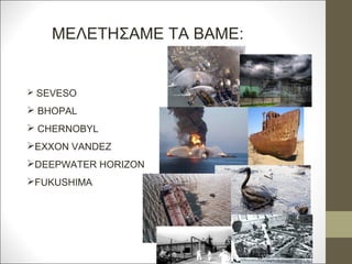 ΜΕΛΕΤΗΣΑΜΕ ΤΑ ΒΑΜΕ:
 SEVESO
 BHOPAL
 CHERNOBYL
EXXON VANDEZ
DEEPWATER HORIZON
FUKUSHIMA
 