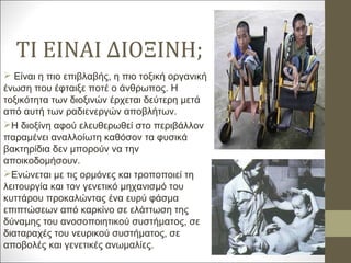 ΤΙ ΕΙΝΑΙ ΔΙΟΞΙΝΗ;
 Είναι η πιο επιβλαβής, η πιο τοξική οργανική
ένωση που έφταιξε ποτέ ο άνθρωπος. Η
τοξικότητα των διοξινών έρχεται δεύτερη μετά
από αυτή των ραδιενεργών αποβλήτων.
Η διοξίνη αφού ελευθερωθεί στο περιβάλλον
παραμένει αναλλοίωτη καθόσον τα φυσικά
βακτηρίδια δεν μπορούν να την
αποικοδομήσουν.
Ενώνεται με τις ορμόνες και τροποποιεί τη
λειτουργία και τον γενετικό μηχανισμό του
κυττάρου προκαλώντας ένα ευρύ φάσμα
επιπτώσεων από καρκίνο σε ελάττωση της
δύναμης του ανοσοποιητικού συστήματος, σε
διαταραχές του νευρικού συστήματος, σε
αποβολές και γενετικές ανωμαλίες.
 