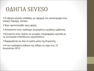 ΟΔΗΓΙΑ SEVESO
Η οδηγία seveso εκδόθηκε με αφορμή την καταστροφή στην
ιταλική περιοχή, seveso.
Έχει τροποποιηθεί τρεις φορές
Αποσκοπεί στην πρόληψη ατυχημάτων μεγάλης εμβέλειας
Επιτρέπει στον πολίτη να γνωρίζει πληροφορίες σχετικά με
τις λειτουργία επικίνδυνων εργοστασίων
Εφαρμόζεται σε όλα τα κράτη μέλη της Ευρώπης.
Η πιο πρόσφατη έκδοση της τέθηκε σε ισχύ στις 13
Αυγούστου 2012
 