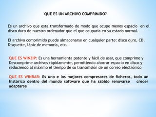 QUE ES UN ARCHIVO COMPRIMIDO?
Es un archivo que esta transformado de modo que ocupe menos espacio en el
disco duro de nuestro ordenador que el que ocuparía en su estado normal.
El archivo comprimido puede almacenarse en cualquier parte: disco duro, CD,
Disquette, lápiz de memoria, etc.-
QUE ES WINZIP: Es una herramienta potente y fácil de usar, que comprime y
Descomprime archivos rápidamente, permitiendo ahorrar espacio en disco y
reduciendo al máximo el tiempo de su transmisión de un correo electrónico
QUE ES WINRAR: Es uno e los mejores compresores de ficheros, todo un
histórico dentro del mundo software que ha sabido renovarse crecer
adaptarse
 