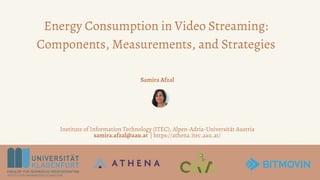 Energy Consumption in Video Streaming:
Components, Measurements, and Strategies
Samira Afzal
Institute of Information Technology (ITEC), Alpen-Adria-Universität Austria
samira.afzal@aau.at | https://athena.itec.aau.at/
 