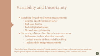 9
Variability and Uncertainty
Variability for carbon footprint measurements
Country-specific emission factor
End-user devices
Technological advances
Network energy intensity
Uncertainty about carbon footprint measurements
Differences in their allocation methods
Limited amount of data available publicly
Tools used for energy measurement
The Carbon Trust. The carbon impacts of video streaming. https: //www.carbontrust.com/our-work-and-
impact/guides-reports-and-tools/carbon-impact-of-video-streaming, 2021. Accessed: 2023-06-09
 