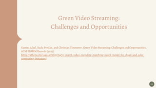 Green Video Streaming:
Challenges and Opportunities
Samira Afzal, Radu Prodan, and Christian Timmerer, Green Video Streaming: Challenges and Opportunities,
ACM SIGMM Records (2023)
https://athena.itec.aau.at/2023/04/ve-match-video-encoding-matching-based-model-for-cloud-and-edge-
computing-instances/
26
 