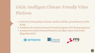 4
GAIA (the Greek goddess of Earth, mother of all life, personification of the
Earth)
Funded by the Austrian Research Promotion Agency FFG (Basisprogramm)
A cooperative project between Bitmovin and Alpen-Adria-Universität
Klagenfurt (AAU)
GAIA: Intelligent Climate-Friendly Video
Platform
 