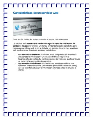 Características de un servidor web
En un servidor estático los archivos se envían tal y como están almacenados.
Un servidor web opera en un ordenador aguardando las solicitudes de
parte del navegador web de un cliente, brindando los datos solicitados para
componer una página web o, en su defecto, un mensaje de error. Los servidores
web pueden ser de dos clases: estáticos y dinámicos.
 Los servidores estáticos. Consisten en un computador en donde está
almacenada la información y un servidor HTTP que responde a
los protocolos de pedido. Su nombre proviene del hecho de que los archivos
se envían tal y como están almacenados.
 Los servidores dinámicos. En cambio son servidores estáticos que
contienen software adicional (usualmente aplicaciones y bases de datos)
que les permiten actualizar la información solicitada antes de enviarla al
cliente.
 