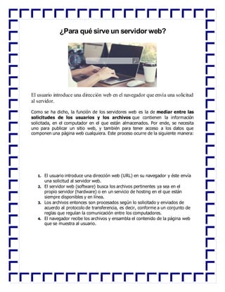 ¿Para qué sirve un servidor web?
El usuario introduce una dirección web en el navegador que envía una solicitud
al servidor.
Como se ha dicho, la función de los servidores web es la de mediar entre las
solicitudes de los usuarios y los archivos que contienen la información
solicitada, en el computador en el que están almacenados. Por ende, se necesita
uno para publicar un sitio web, y también para tener acceso a los datos que
componen una página web cualquiera. Este proceso ocurre de la siguiente manera:
1. El usuario introduce una dirección web (URL) en su navegador y éste envía
una solicitud al servidor web.
2. El servidor web (software) busca los archivos pertinentes ya sea en el
propio servidor (hardware) o en un servicio de hosting en el que están
siempre disponibles y en línea.
3. Los archivos entonces son procesados según lo solicitado y enviados de
acuerdo al protocolo de transferencia, es decir, conforme a un conjunto de
reglas que regulan la comunicación entre los computadores.
4. El navegador recibe los archivos y ensambla el contenido de la página web
que se muestra al usuario.
 