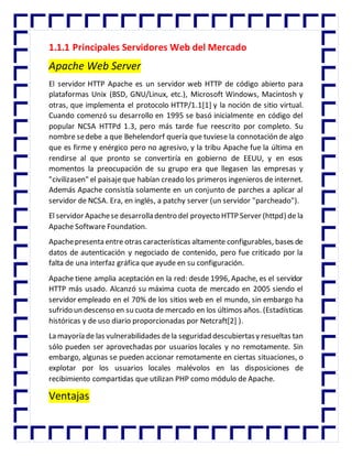 1.1.1 Principales Servidores Web del Mercado
Apache Web Server
El servidor HTTP Apache es un servidor web HTTP de código abierto para
plataformas Unix (BSD, GNU/Linux, etc.), Microsoft Windows, Macintosh y
otras, que implementa el protocolo HTTP/1.1[1] y la noción de sitio virtual.
Cuando comenzó su desarrollo en 1995 se basó inicialmente en código del
popular NCSA HTTPd 1.3, pero más tarde fue reescrito por completo. Su
nombre sedebe a que Behelendorf quería que tuviese la connotación de algo
que es firme y enérgico pero no agresivo, y la tribu Apache fue la última en
rendirse al que pronto se convertiría en gobierno de EEUU, y en esos
momentos la preocupación de su grupo era que llegasen las empresas y
"civilizasen" el paisajeque habían creado los primeros ingenieros de internet.
Además Apache consistía solamente en un conjunto de parches a aplicar al
servidor de NCSA. Era, en inglés, a patchy server (un servidor "parcheado").
El servidor Apachese desarrolla dentro del proyecto HTTP Server (httpd) de la
Apache Software Foundation.
Apachepresenta entre otras características altamente configurables, bases de
datos de autenticación y negociado de contenido, pero fue criticado por la
falta de una interfaz gráfica que ayude en su configuración.
Apache tiene amplia aceptación en la red: desde 1996, Apache, es el servidor
HTTP más usado. Alcanzó su máxima cuota de mercado en 2005 siendo el
servidor empleado en el 70% de los sitios web en el mundo, sin embargo ha
sufrido un descenso en su cuota de mercado en los últimos años. (Estadísticas
históricas y de uso diario proporcionadas por Netcraft[2] ).
La mayoría de las vulnerabilidades dela seguridad descubiertasy resueltas tan
sólo pueden ser aprovechadas por usuarios locales y no remotamente. Sin
embargo, algunas se pueden accionar remotamente en ciertas situaciones, o
explotar por los usuarios locales malévolos en las disposiciones de
recibimiento compartidas que utilizan PHP como módulo de Apache.
Ventajas
 
