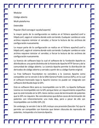 Modular
Código abierto
Multi-plataforma
Extensible
Popular (fácil conseguir ayuda/soporte)
la mayor parte de la configuración se realiza en el fichero apache2.conf o
httpd.conf, según el sistema donde esté corriendo. Cualquier cambio en este
archivo requiere reiniciar el servidor, o forzar la lectura de los archivos de
configuración nuevamente.
La mayor parte de la configuración se realiza en el fichero apache2.conf o
httpd.conf, según el sistema donde esté corriendo. Cualquier cambio en este
archivo requiere reiniciar el servidor, o forzar la lectura de los archivos de
configuración nuevamente.
La licencia de software bajo la cual el software de la fundación Apache es
distribuido es una parte distintiva de la historia de ApacheHTTP Server y de la
comunidad de código abierto. La Licencia Apache permite la distribución de
derivados de código abierto y cerrado a partir de su código fuente original.
La Free Software Foundation no considera a la Licencia Apache como
compatible con la versión 2 de la GNU General Public License (GPL), en la cual
el software licenciado bajo la Apache License no puede ser integrado con
software distribuido bajo la GPL:
Este es software libre pero es incompatible con la GPL. La Apache Software
License es incompatible con la GPL porque tiene un requerimiento específico
que no está incluido en la GPL: tiene ciertos casos determinación de patentes
que la GPL no requiere. No consideramos quedichos casos de terminación de
patentes son inherentemente una mala idea, pero a pesar de ello son
incompatibles con la GNU GPL.[3]
Sin embargo, la versión 3 de la GPL incluye una provisión (Sección 7e) que le
permite ser compatible con licencias que tienen cláusulas de represalia de
patentes, incluyendo a la Licencia Apache.
 