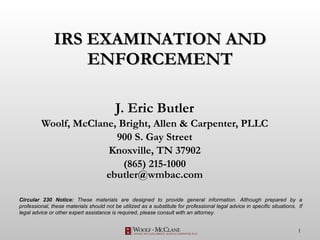 IRS EXAMINATION AND ENFORCEMENT J. Eric Butler Woolf, McClane, Bright, Allen & Carpenter, PLLC 900 S. Gay Street Knoxville, TN 37902 (865) 215-1000 [email_address] Circular 230 Notice:  These materials are designed to provide general information. Although prepared by a professional, these materials should not be utilized as a substitute for professional legal advice in specific situations.  If legal advice or other expert assistance is required, please consult with an attorney. 