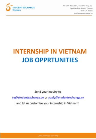 INTERNSHIP IN VIETNAM
JOB OPPRTUNITIES
Send your inquiry to
se@studentexchange.vn or apply@studentexchange.vn
and let us customize your internship in Vietnam!
 