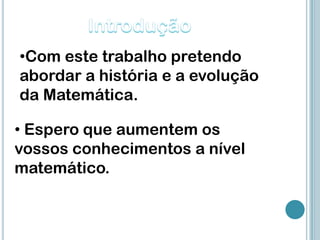 •Com este trabalho pretendo
abordar a história e a evolução
da Matemática.

• Espero que aumentem os
vossos conhecimentos a nível
matemático.
 