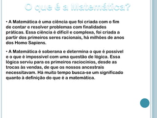 • A Matemática é uma ciência que foi criada com o fim
de contar e resolver problemas com finalidades
práticas. Essa ciência é dificil e complexa, foi criada a
partir dos primeiros seres racionais, há milhões de anos
dos Homo Sapiens.
• A Matemática é soberana e determina o que é possivel
e o que é impossivel com uma questão de lógica. Essa
lógica serviu para os primeiros raciocínios, desde as
trocas às vendas, de que os nossos ancestrais
necessitavam. Há muito tempo busca-se um significado
quanto à definição do que é a matemática.
 