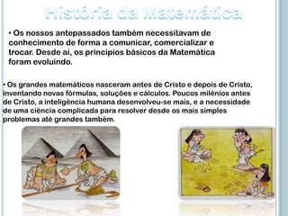 • Os nossos antepassados também necessitavam de
 conhecimento de forma a comunicar, comercializar e
 trocar. Desde aí, os principios básicos da Matemática
 foram evoluindo.

• Os grandes matemáticos nasceram antes de Cristo e depois de Cristo,
inventando novas fórmulas, soluções e cálculos. Poucos milénios antes
de Cristo, a inteligência humana desenvolveu-se mais, e a necessidade
de uma ciência complicada para resolver desde os mais simples
problemas até grandes também.
 