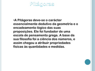 •A Pitágoras deve-se o carácter
essencialmente dedutivo da geometria e o
encadeamento lógico das suas
proposições. Ele foi fundador de uma
escola de pensamento grega. A base da
sua filosofia foi a ciência dos números, e
assim chegou a atribuir propriedades
fisicas às quantidades e medidas.
 