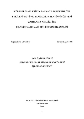 KÜRESEL MALİ KRİZİN BANKACILIK SEKTÖRÜNE

 ETKİLERİ VE TÜRK BANKACILIK SEKTÖRÜNÜN VERİ

                 ZARFLAMA ANALİZİ İLE

    BİLANÇOYA DAYALI MALİ ETKİNLİK ANALİZİ




Yaprak Sevil COŞKUN                          Zeynep BALATAN




                      EGE ÜNİVERSİTESİ
        İKTİSADİ VE İDARİ BİLİMLER FAKÜLTESİ
                      İŞLETME BÖLÜMÜ




               12. İKTİSAT ÖĞRENCİLERİ KONGRESİ
                         7- 8 Mayıs 2009
                             İzmir

                               1
 