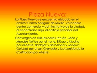 Plaza Nueva:
La Plaza Nueva se encuentra ubicada en el
 distrito "Casco Antiguo" de Sevilla, verdadero
 centro comercial y administrativo de la ciudad,
 al encontrarse aquí el edificio principal del
 Ayuntamiento.
Convergen en ella las calles Tetuàn, Jaén y
 Mendéz Nùñez por el norte; Bilbao y Madrid
 por el oeste; Badajoz y Barcelona y Joaquìn
 Guichot por el sur; Granada y la Avenida de la
 Costituciòn por el este.
 