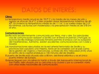 DATOS DE INTERÉS:
Clima:
La temperatura media anual es de 18,2º C y la media de los meses de julio y
    agosto se sitúa en 26,6º C si bien pueden darse temperaturas máximas de 40-
    42º. En invierno la temperatura media es de 11-14 º y no suelen bajar de 2-3º
    las mínimas. Las lluvias son moderadas y la precipitación media es de 578 l/m
    al año.

Comunicaciones:
Sevilla está excelentemente comunicada por tierra, mar y aire. Sus principales
    vías de comunicación enlazan a Sevilla con el litoral onubense y Portugal, la
    autovía Sevilla-Málaga-Granada-Almería permite el enlace con la autopista
    del mediterráneo. Asimismo, existen excelentes comunicaciones con Cádiz y
    Madrid.
Las transformaciones ejecutadas en la red arterial ferroviaria de Sevilla y su
    provincia han supuesto una mejora, tanto en la conexión con el país como
    de la gestión de viajeros y mercancías. La línea de Alta Velocidad (AVE) sitúa
    el centro de la capital andaluza a 150 minutos del de Madrid.
El puerto de Sevilla está situado sólo a 80 km. del litoral atlántico y es el único
    puerto interior de Europa.
Quienes lleguen por vía aérea lo harán a través del Aeropuerto Internacional de
    San Pablo, bien situado por su cercanía a la ciudad y por su conexión viaria
    con otras redes nacionales de comunicación.
 