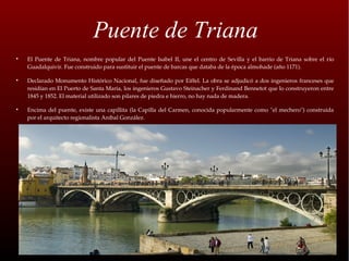 Puente de Triana

    El  Puente  de  Triana,  nombre  popular  del  Puente  Isabel  II,  une  el  centro  de  Sevilla  y  el  barrio  de  Triana  sobre  el  río 
    Guadalquivir. Fue construido para sustituir el puente de barcas que databa de la época almohade (año 1171).


    Declarado Monumento  Histórico Nacional, fue diseñado por Eiffel. La  obra se adjudicó a dos ingenieros franceses que 
    residían en El Puerto de Santa Maria, los ingenieros Gustavo Steinacher y Ferdinand Bennetot que lo construyeron entre 
    1845 y 1852. El material utilizado son pilares de piedra e hierro, no hay nada de madera.


    Encima  del  puente,  existe  una  capillita  (la  Capilla  del  Carmen,  conocida  popularmente  como  "el  mechero")  construida 
    por el arquitecto regionalista Aníbal González.
 