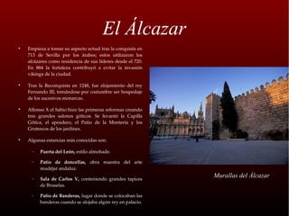 El Álcazar

    Empieza a tomar su aspecto actual tras la conquista en 
    713  de  Sevilla  por  los  árabes;  estos  utilizaron  los 
    alcázares como residencia de sus líderes desde el 720. 
    En  884  la  fortaleza  contribuyó  a  evitar  la  invasión 
    vikinga de la ciudad.


    Tras  la  Reconquista  en  1248,  fue  alojamiento  del  rey 
    Fernando III, tomándose por costumbre ser hospedaje 
    de los sucesivos monarcas.


    Alfonso X el Sabio hizo las primeras reformas creando 
    tres  grandes  salones  góticos.  Se  levantó  la  Capilla 
    Gótica,  el  apeadero,  el  Patio  de  la  Montería  y  los 
    Grutescos de los jardines.


    Algunas estancias más conocidas son: 

      −   Puerta del León, estilo almohade.

      −   Patio  de  doncellas,  obra  maestra  del  arte 
          mudéjar andaluz.

      −   Sala  de  Carlos  V,  conteniendo  grandes  tapices 
                                                                    Murallas del Álcazar
          de Bruselas.

      −   Patio de Banderas, lugar donde se colocaban las 
          banderas cuando se alojaba algún rey en palacio.
 