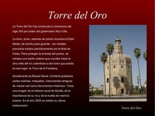 Torre del Oro
•   La Torre del Oro fue construida a comienzos del
    siglo XIII por orden del gobernador Abú I-Ulá.

•   La torre, sirvió, además de prisión durante la Edad
    Media, de recinto para guardar, los metales
    preciosos traídos periódicamente por la flota de
    Indias. Para proteger la entrada del puerto, se
    echaba una fuerte cadena que cruzaba hasta la
    otra orilla del río uniéndose a otra torre que existía
    en ese lugar, la Torre de la Fortaleza.

•   Actualmente es Museo Naval. Contiene grabados,
    cartas marinas, maquetas, instrumentos antiguos
    de marear así como documentos históricos. Traza
    una imagen de la historia naval de Sevilla, de la
    importancia de su río y de la huella de marinos
    ilustres. En el año 2005 se realizó su última
    restauración.
                                                             Torre del Oro
 
