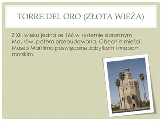 TORRE DEL ORO (ZŁOTA WIEŻA)
Z XIII wieku jedna ze 166 w systemie obronnym
Maurów, potem przebudowana. Obecnie mieści
Museo Maritimo poświęcone zabytkom i mapom
morskim.
 