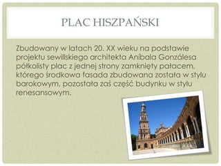 PLAC HISZPAŃSKI
Zbudowany w latach 20. XX wieku na podstawie
projektu sewillskiego architekta Aníbala Gonzálesa
półkolisty plac z jednej strony zamknięty pałacem,
którego środkowa fasada zbudowana została w stylu
barokowym, pozostała zaś część budynku w stylu
renesansowym.
 