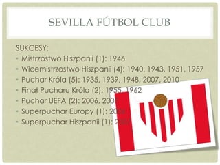 SEVILLA FÚTBOL CLUB
SUKCESY:
• Mistrzostwo Hiszpanii (1): 1946
• Wicemistrzostwo Hiszpanii (4): 1940, 1943, 1951, 1957
• Puchar Króla (5): 1935, 1939, 1948, 2007, 2010
• Finał Pucharu Króla (2): 1955, 1962
• Puchar UEFA (2): 2006, 2007
• Superpuchar Europy (1): 2006
• Superpuchar Hiszpanii (1): 2007
 