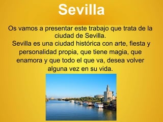 Sevilla
Os vamos a presentar este trabajo que trata de la
ciudad de Sevilla.
Sevilla es una ciudad histórica con arte, fiesta y
personalidad propia, que tiene magia, que
enamora y que todo el que va, desea volver
alguna vez en su vida.
 