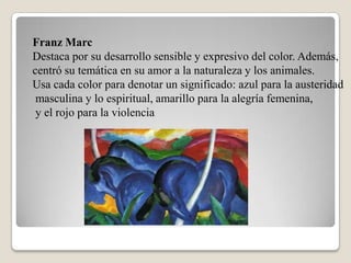 Franz Marc
Destaca por su desarrollo sensible y expresivo del color. Además,
centró su temática en su amor a la naturaleza y los animales.
Usa cada color para denotar un significado: azul para la austeridad
 masculina y lo espiritual, amarillo para la alegría femenina,
 y el rojo para la violencia
 