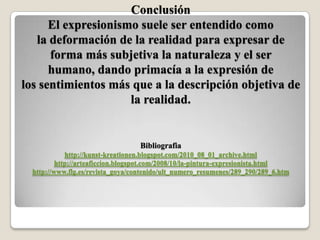 Conclusión
      El expresionismo suele ser entendido como
   la deformación de la realidad para expresar de
      forma más subjetiva la naturaleza y el ser
      humano, dando primacía a la expresión de
los sentimientos más que a la descripción objetiva de
                     la realidad.


                                   Bibliografia
             http://kunst-kreationen.blogspot.com/2010_08_01_archive.html
          http://arteaficcion.blogspot.com/2008/10/la-pintura-expresionista.html
  http://www.flg.es/revista_goya/contenido/ult_numero_resumenes/289_290/289_6.htm
 