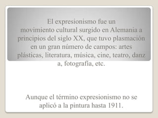 El expresionismo fue un
 movimiento cultural surgido en Alemania a
principios del siglo XX, que tuvo plasmación
     en un gran número de campos: artes
plásticas, literatura, música, cine, teatro, danz
                a, fotografía, etc.



   Aunque el término expresionismo no se
      aplicó a la pintura hasta 1911.
 