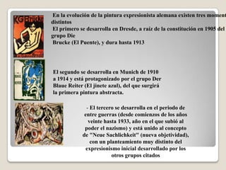 En la evolución de la pintura expresionista alemana existen tres moment
distintos
El primero se desarrolla en Dresde, a raíz de la constitución en 1905 del
grupo Die
Brucke (El Puente), y dura hasta 1913




El segundo se desarrolla en Munich de 1910
a 1914 y está protagonizado por el grupo Der
Blaue Reiter (El jinete azul), del que surgirá
la primera pintura abstracta.

               - El tercero se desarrolla en el periodo de
              entre guerras (desde comienzos de los años
                veinte hasta 1933, año en el que subió al
              poder el nazismo) y está unido al concepto
             de "Neue Sachlichkeit" (nueva objetividad),
                 con un planteamiento muy distinto del
               expresionismo inicial desarrollado por los
                          otros grupos citados
 