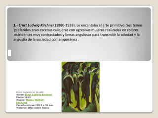 1.- Ernst Ludwig Kirchner (1880-1938). Le encantaba el arte primitivo. Sus temas
preferidos eran escenas callejeras con agresivas mujeres realizadas en colores
estridentes muy contrastados y líneas angulosas para transmitir la soledad y la
angustia de la sociedad contemporánea .




 Cinco mujeres en la calle
 Autor: Ernst Ludwig Kirchner
 Fecha:1913
 Museo: Museo Wallraf-
 Ritchartz
 Características:120,5 x 91 cm.
 Material: Oleo sobre lienzo
 