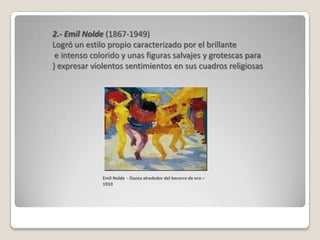 2.- Emil Nolde (1867-1949)
Logró un estilo propio caracterizado por el brillante
 e intenso colorido y unas figuras salvajes y grotescas para
} expresar violentos sentimientos en sus cuadros religiosas




              Emil Nolde - Danza alrededor del becerro de oro –
              1910
 