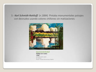3.- Karl Schmidt-Rottluff (n.1884) Pintaba monumentales paisajes
   con desnudos usando colores chillones sin matizaciones.




                      Karl Schmidt-Rottluff
                      Reflejo de nubes
                      1936
                      Acuarela sobre papel.
                      53 x 69 cm
                      Museo Thyssen-Bornemisza, Madrid
 