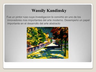 Wassily Kandinsky
Fue un pintor ruso cuya investigación lo convirtió en uno de los
innovadores más importantes del arte moderno. Desempeñó un papel
importante en el desarrollo del arte abstracto
 