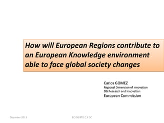 How will European Regions contribute to
an European Knowledge environment
able to face global society changes
Carlos GOMEZ
Regional Dimension of Innovation
DG Research and Innovation

European Commission

Dicember 2013

EC DG RTD.C.5 DC

 