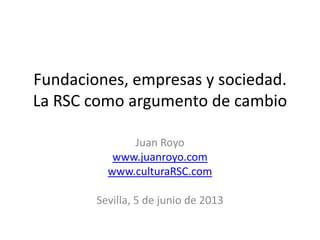 Fundaciones, empresas y sociedad.
La RSC como argumento de cambio
Juan Royo
www.juanroyo.com
www.culturaRSC.com
Sevilla, 5 de junio de 2013
 