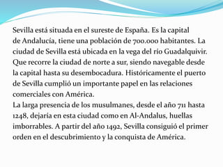 Sevilla está situada en el sureste de España. Es la capital
de Andalucía, tiene una población de 700.000 habitantes. La
ciudad de Sevilla está ubicada en la vega del río Guadalquivir.
Que recorre la ciudad de norte a sur, siendo navegable desde
la capital hasta su desembocadura. Históricamente el puerto
de Sevilla cumplió un importante papel en las relaciones
comerciales con América.
La larga presencia de los musulmanes, desde el año 711 hasta
1248, dejaría en esta ciudad como en Al-Andalus, huellas
imborrables. A partir del año 1492, Sevilla consiguió el primer
orden en el descubrimiento y la conquista de América.
 