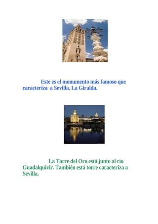 Este es el monumento más famoso que
caracteriza a Sevilla. La Giralda.




          La Torre del Oro está junto al río
Guadalquivir. También está torre caracteriza a
Sevilla.
 