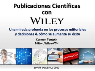 Publicaciones Científicas
            con

Una mirada profunda en los procesos editoriales
   y decisiones & cómo se aumenta su éxito
                Carmen Teutsch
               Editor, Wiley-VCH




               Sevilla, Octubre 2, 2012
 