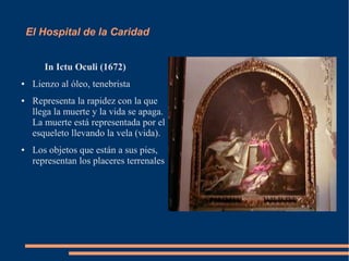 El Hospital de la Caridad


        In Ictu Oculi (1672)
●    Lienzo al óleo, tenebrista
●    Representa la rapidez con la que
     llega la muerte y la vida se apaga.
     La muerte está representada por el
     esqueleto llevando la vela (vida).
●    Los objetos que están a sus pies,
     representan los placeres terrenales
 