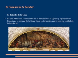 El Hospital de la Caridad


     El Triunfo de la Cruz
●    Es una onbra que se encuentra en el transcoro de la iglesia y representa la
     historia de la entrada de la Santa Cruz en Jerusalén, como obra de caridad de
     la humildad
 