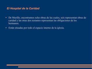 El Hospital de la Caridad


●    De Murillo, encontramos ocho obras de las cuales, seis representan obras de
     caridad y las otras dos restantes representan las obligaciones de los
     hermanos.
●    Están situadas por todo el espacio interno de la iglesia.
 