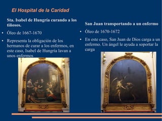 El Hospital de la Caridad
    Sta. Isabel de Hungría curando a los
    tiñosos.                                   San Juan transportando a un enfermo
●   Óleo de 1667-1670                      ●   Óleo de 1670-1672
●   Representa la obligación de los
                                           ●   En este caso, San Juan de Dios carga a un
    hermanos de curar a los enfermos, en       enfermo. Un ángel le ayuda a soportar la
    este caso, Isabel de Hungría lavan a       carga
    unos enfermos
 