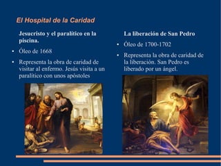 El Hospital de la Caridad
    Jesucristo y el paralítico en la            La liberación de San Pedro
    piscina.                                ●   Óleo de 1700-1702
●   Óleo de 1668                            ●   Representa la obra de caridad de
●   Representa la obra de caridad de            la liberación. San Pedro es
    visitar al enfermo. Jesús visita a un       liberado por un ángel.
    paralítico con unos apóstoles
 